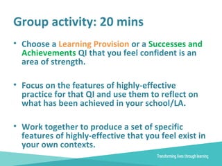 Group activity: 20 mins
• Choose a Learning Provision or a Successes and
Achievements QI that you feel confident is an
area of strength.
• Focus on the features of highly-effective
practice for that QI and use them to reflect on
what has been achieved in your school/LA.
• Work together to produce a set of specific
features of highly-effective that you feel exist in
your own contexts.
 