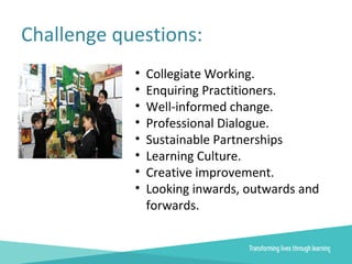 Challenge questions:
• Collegiate Working.
• Enquiring Practitioners.
• Well-informed change.
• Professional Dialogue.
• Sustainable Partnerships
• Learning Culture.
• Creative improvement.
• Looking inwards, outwards and
forwards.
 
