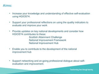Aims:
• Increase your knowledge and understanding of effective self-evaluation
using HGIOS?4.
• Support your professional reflections on using the quality indicators to
evaluate and improve your work
• Provide updates on key national developments and consider how
HGIOS?4 contributes to these:
Scottish Attainment Challenge
National Improvement Framework
National Improvement Hub
• Enable you to contribute to the development of the national
improvement hub
• Support networking and on-going professional dialogue about self-
evaluation and improvement.
 