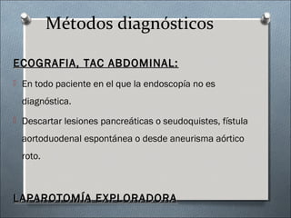 Métodos diagnósticos
ECOGRAFIA, TAC ABDOMINAL:ECOGRAFIA, TAC ABDOMINAL:
 En todo paciente en el que la endoscopía no es
diagnóstica.
 Descartar lesiones pancreáticas o seudoquistes, fístula
aortoduodenal espontánea o desde aneurisma aórtico
roto.
LAPAROTOMÍA EXPLORADORALAPAROTOMÍA EXPLORADORA
 