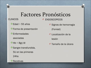 Factores Pronósticos
 CLINICOS
 Edad > 55 años
 Forma de presentación
 Enfermedades
asociadas
 Hb < 8gr/dl
 Sangre transfundida,
5U en las primeras
24hs
 Recidivas
O ENDOSCOPICOS
O Signos de hemorragia
(Forrest)
O Localización de la
lesión
O Tamaño de la úlcera
 