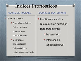 Índices Pronósticos
SCORE DE ROCKALL SCORE DE BLATCHFORD
O Tiene en cuenta:
O 3 variables clínicas
(edad - estado
circulatorio -
comorbilidades)
O 2 variables
endoscópicas
( diagnóstico –
estigmas de sangrado
reciente)
O Identifica pacientes
que requieren admisión
para tratamiento:
O Transfusión
O Intervención
(endoscopía-Qx)
 