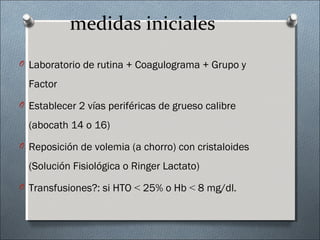 medidas iniciales
O Laboratorio de rutina + Coagulograma + Grupo y
Factor
O Establecer 2 vías periféricas de grueso calibre
(abocath 14 o 16)
O Reposición de volemia (a chorro) con cristaloides
(Solución Fisiológica o Ringer Lactato)
O Transfusiones?: si HTO < 25% o Hb < 8 mg/dl.
 