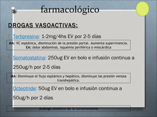 farmacológico
DROGAS VASOACTIVAS:DROGAS VASOACTIVAS:
 Terlipresina: 1-2mg/4hs EV por 2-5 días
 Somatostatina: 250ug EV en bolo e infusión continua a
250ug/h por 2-5 días
 Octeotride: 50ug EV en bolo e infusión continua a
50ug/h por 2 días
MA: VC esplánica, disminución de la presión portal. Aumenta supervivencia.
EA: dolor abdominal, isquemia periférica o miocárdica
MA: Disminuye el flujo esplánico y hepático, disminuye las presión venosa
transhepática.
Análogo sintético de la somatostatina
 