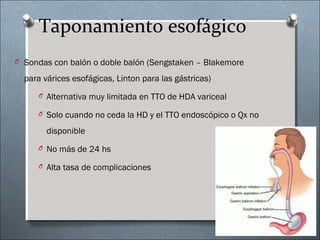 Taponamiento esofágico
O Sondas con balón o doble balón (Sengstaken – Blakemore
para várices esofágicas, Linton para las gástricas)
O Alternativa muy limitada en TTO de HDA variceal
O Solo cuando no ceda la HD y el TTO endoscópico o Qx no
disponible
O No más de 24 hs
O Alta tasa de complicaciones
 