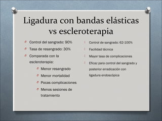 Ligadura con bandas elásticas
vs escleroterapia
O Control del sangrado: 90%
O Tasa de resangrado: 30%
O Comparada con la
escleroterapia:
O Menor resangrado
O Menor mortalidad
O Pocas complicaciones
O Menos sesiones de
tratamiento
 Control de sangrado: 62-100%
 Facilidad técnica
 Mayor tasa de complicaciones
 Eficaz para control del sangrado y
posterior erradicación con
ligadura endoscópica
 