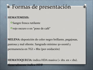 Formas de presentación
 HEMATEMESIS:
Sangre fresca rutilante
rojo oscuro o en “poso de café”
 MELENA: deposición de color negro brillante, pegajosas,
pastosa y mal oliente. Sangrado mínimo 50-100ml y
permanencia en TGI > 8hs (por oxidación)
 HEMATOQUECIA: indica HDA masiva (> 1lts. en < 1hs).
Generalmente indica HDB
 