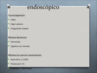 endoscópico
 Termocoagulación:
 Láser
 Argon plasma
 Coagulación bipolar
 Métodos Mecánicos:
 Hemoclips
 Ligadura con bandas
 Métodos de inyección (esclerosante):
 Adrenalina 1/1000
 Polidocanol 1%
 Trombina – Fibrina glue
 
