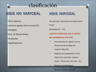 clasificación
HGIS NO VARICEALHGIS NO VARICEAL HGIS VARICEALHGIS VARICEAL
 Complicación más severa de Hipertensión
Portal
 Mortalidad 25 - 30%
 ¿CUANDO SOSPECHAR QUE EL ORIGEN¿CUANDO SOSPECHAR QUE EL ORIGEN
DEL SANGRADO ES POR HTP?DEL SANGRADO ES POR HTP?
 Antecedentes de ingesta crónica
alcohol (hombres 80gr/día,
mujeres 50gr/día)
 Estigmas de hepatopatía crónica
(Hipertrofia parotídea -spiders –
ascitis - distribución del vello - etc.)
 Paciente encefalopático
 Paciente cirrótico conocido
O Úlcera péptica
O Lesiones agudas de la mucosa GD
O Esofagitis
O Sme. de Mallory-Weiss
O Neoplasias
O Angiodisplasias
 