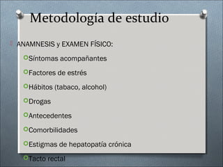 Metodología de estudio
 ANAMNESIS y EXAMEN FÍSICO:
Síntomas acompañantes
Factores de estrés
Hábitos (tabaco, alcohol)
Drogas
Antecedentes
Comorbilidades
Estigmas de hepatopatía crónica
Tacto rectal
 