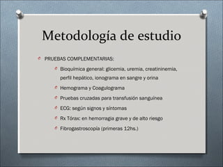 Metodología de estudio
O PRUEBAS COMPLEMENTARIAS:
O Bioquímica general: glicemia, uremia, creatininemia,
perfil hepático, ionograma en sangre y orina
O Hemograma y Coagulograma
O Pruebas cruzadas para transfusión sanguínea
O ECG: según signos y síntomas
O Rx Tórax: en hemorragia grave y de alto riesgo
O Fibrogastroscopía (primeras 12hs.)
 