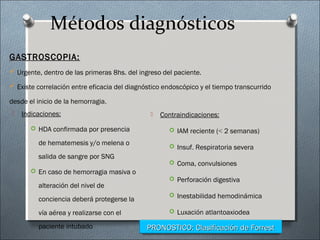 Métodos diagnósticos
 Indicaciones:
 HDA confirmada por presencia
de hematemesis y/o melena o
salida de sangre por SNG
 En caso de hemorragia masiva o
alteración del nivel de
conciencia deberá protegerse la
vía aérea y realizarse con el
paciente intubado
 Contraindicaciones:
 IAM reciente (< 2 semanas)
 Insuf. Respiratoria severa
 Coma, convulsiones
 Perforación digestiva
 Inestabilidad hemodinámica
 Luxación atlantoaxiodea
GASTROSCOPIA:GASTROSCOPIA:
 Urgente, dentro de las primeras 8hs. del ingreso del paciente.
 Existe correlación entre eficacia del diagnóstico endoscópico y el tiempo transcurrido
desde el inicio de la hemorragia.
PRONOSTICO: Clasificación de ForrestPRONOSTICO: Clasificación de Forrest
 