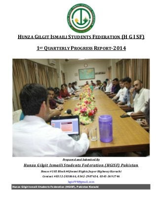 Hunza Gilgit Ismaili Students Federation (HGISF), Pakistan Karachi
HUNZA GILGIT ISMAILI STUDENTS FEDERATION (H G I SF)
1ST QUARTERLY PROGRESS REPORT-2014
Prepared and Submited By
Hunza Gilgit Ismaili Students Federation (HGISF) Pakistan
House #105 Block#4Jiwani Hights,Super Highway Karachi
Contact #0312-2038666, 0342-2907654, 0345-3691746
hgisf99@gmail.com
 
