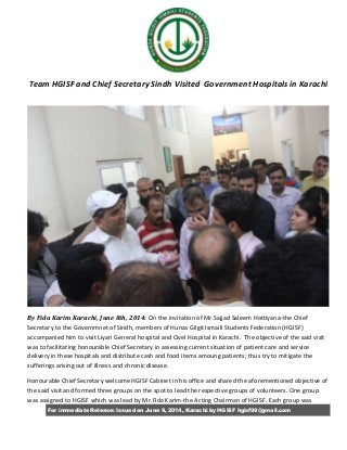 For immediate Release: Issued on June 9, 2014, Karachi by HGISF hgisf99@gmail.com
Team HGISF and Chief Secretary Sindh Visited Government Hospitals in Karachi
By Fida Karim Karachi, June 8th, 2014: On the invitation of Mr.Sajjad Saleem Hottiyana-the Chief
Secretary to the Governmnet of Sindh, members of Hunza Gilgit Ismaili Students Federation (HGISF)
accompanied him to visit Liyari General hospital and Civel Hospital in Karachi. The objective of the said visit
was to facilitating honourable Chief Secretary in assessing current situation of patient care and service
delivery in these hospitals and distribute cash and food items amoung patients; thus try to mitigate the
sufferings arising out of illness and chronic disease.
Honourable Chief Secretary welcome HGISF Cabinet in his office and shared the aforementioned objective of
the said visit and formed three groups on the spot to lead the respective groups of volunteers. One group
was assigned to HGISF which was lead by Mr.Fida Karim-the Acting Chairman of HGISF. Each group was
 