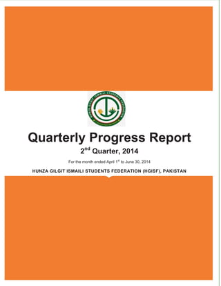 [Type the document title] 
Quarterly Progress Report 
2nd Quarter, 2014 
For the month ended April 1st to June 30th, 2014 
HUNZA GILGIT ISMAILI STUDENTS FEDERATION (HGISF), PAKISTAN  