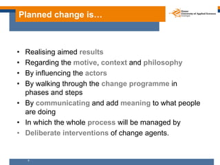 Planned change is…



• Realising aimed results
• Regarding the motive, context and philosophy
• By influencing the actors
• By walking through the change programme in
  phases and steps
• By communicating and add meaning to what people
  are doing
• In which the whole process will be managed by
• Deliberate interventions of change agents.


    9
 