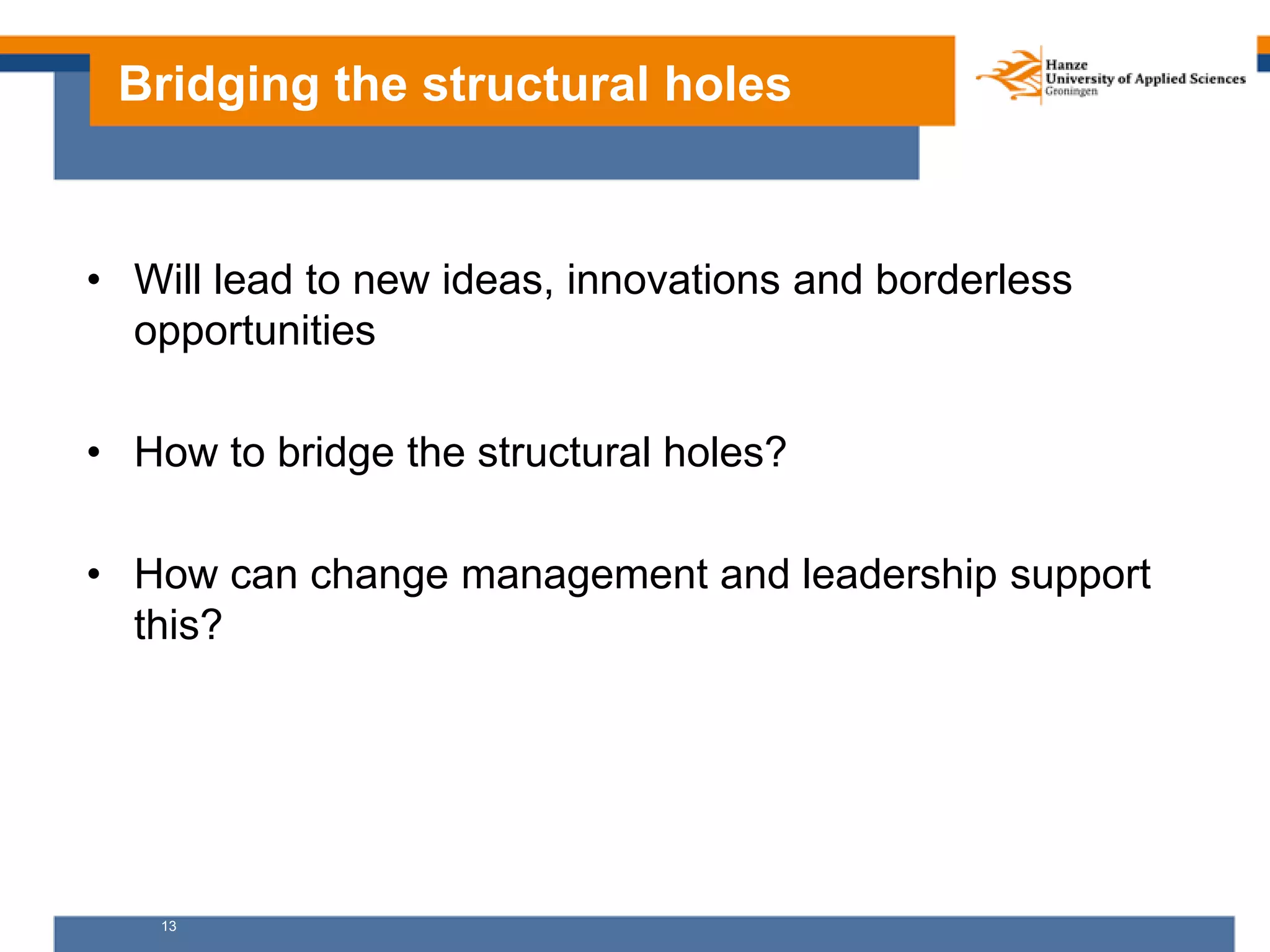 13
Bridging the structural holes
• Will lead to new ideas, innovations and borderless
opportunities
• How to bridge the structural holes?
• How can change management and leadership support
this?
 