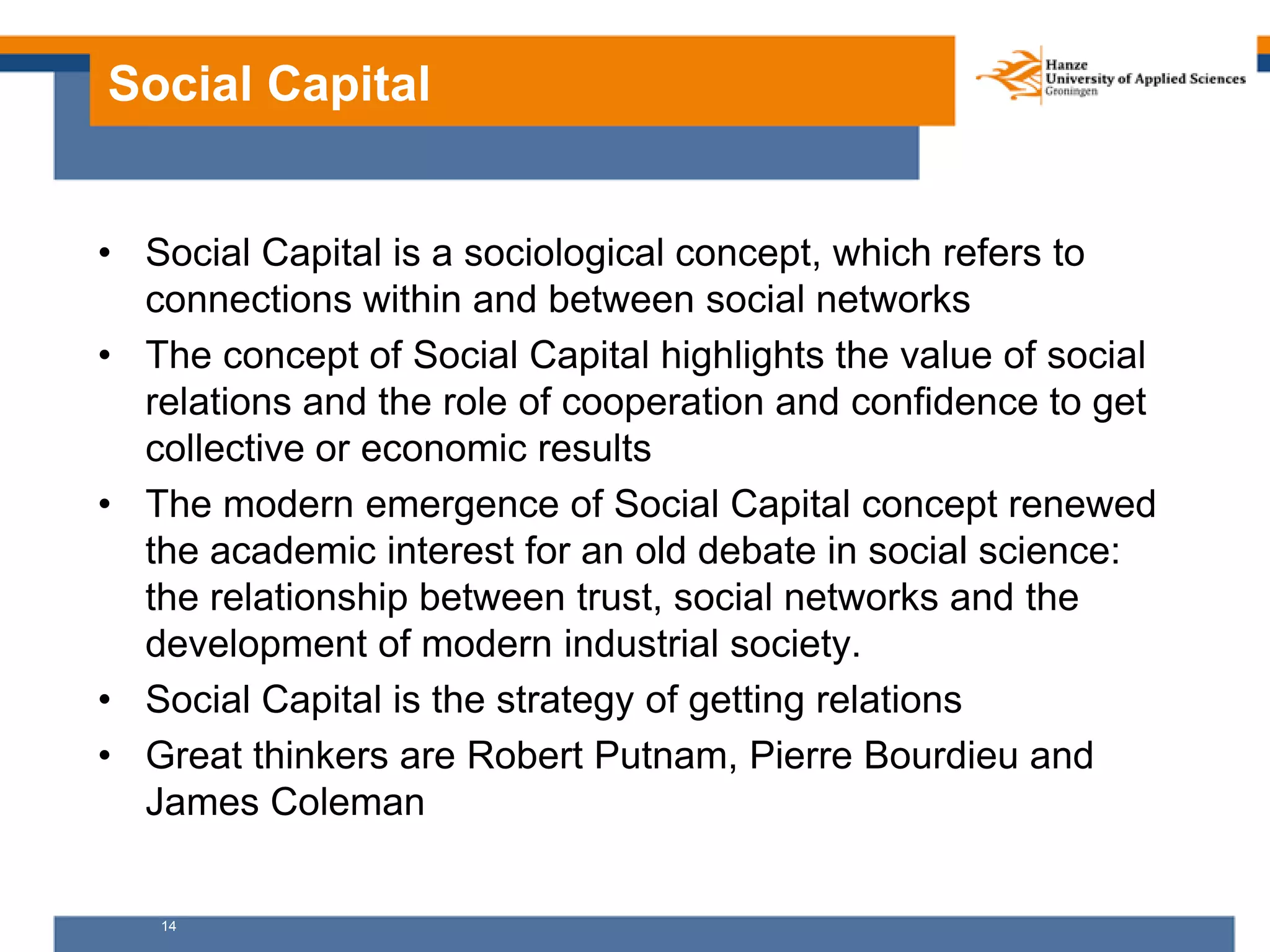 14
Social Capital
• Social Capital is a sociological concept, which refers to
connections within and between social networks
• The concept of Social Capital highlights the value of social
relations and the role of cooperation and confidence to get
collective or economic results
• The modern emergence of Social Capital concept renewed
the academic interest for an old debate in social science:
the relationship between trust, social networks and the
development of modern industrial society.
• Social Capital is the strategy of getting relations
• Great thinkers are Robert Putnam, Pierre Bourdieu and
James Coleman
 