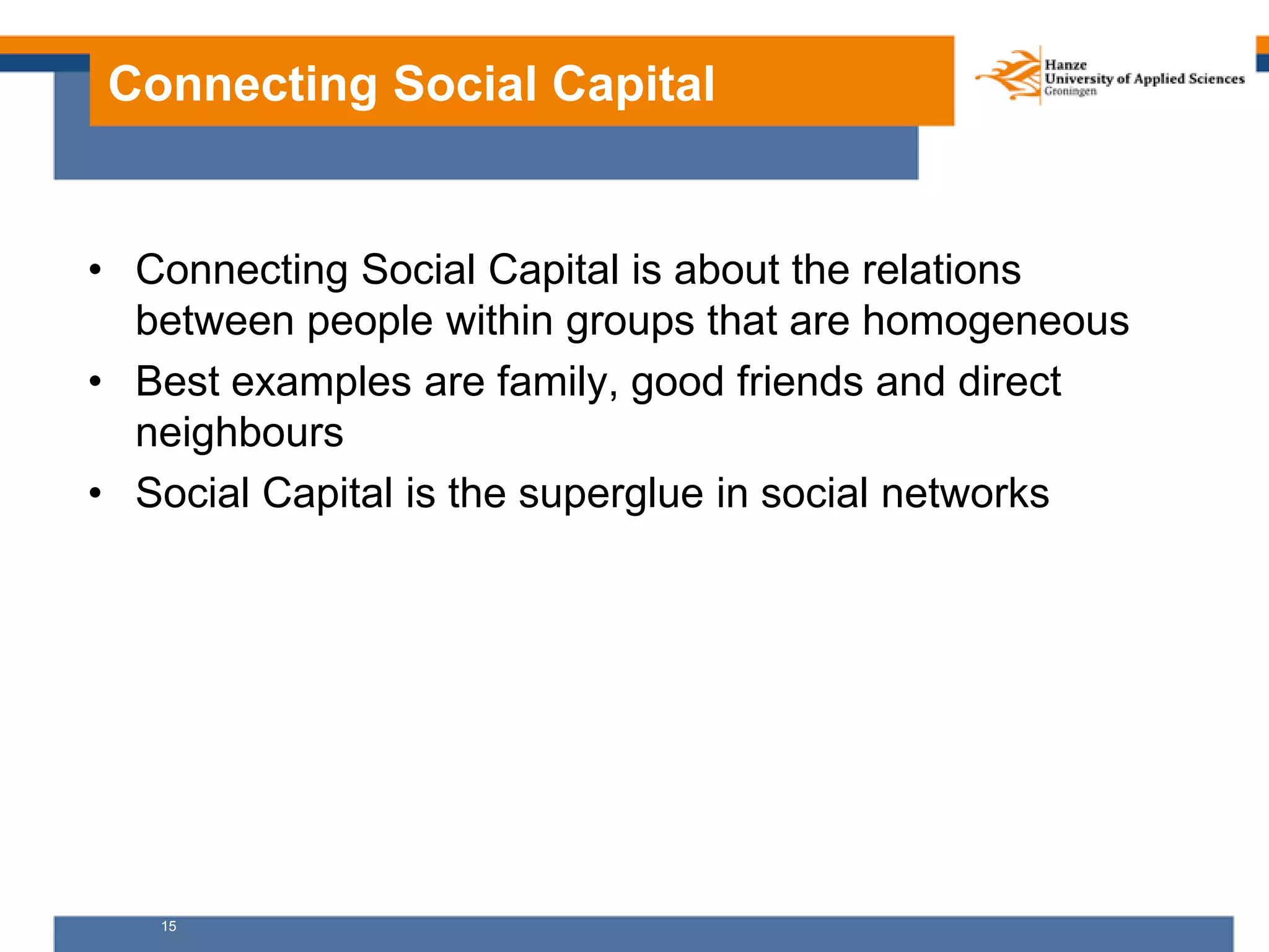 15
Connecting Social Capital
• Connecting Social Capital is about the relations
between people within groups that are homogeneous
• Best examples are family, good friends and direct
neighbours
• Social Capital is the superglue in social networks
 