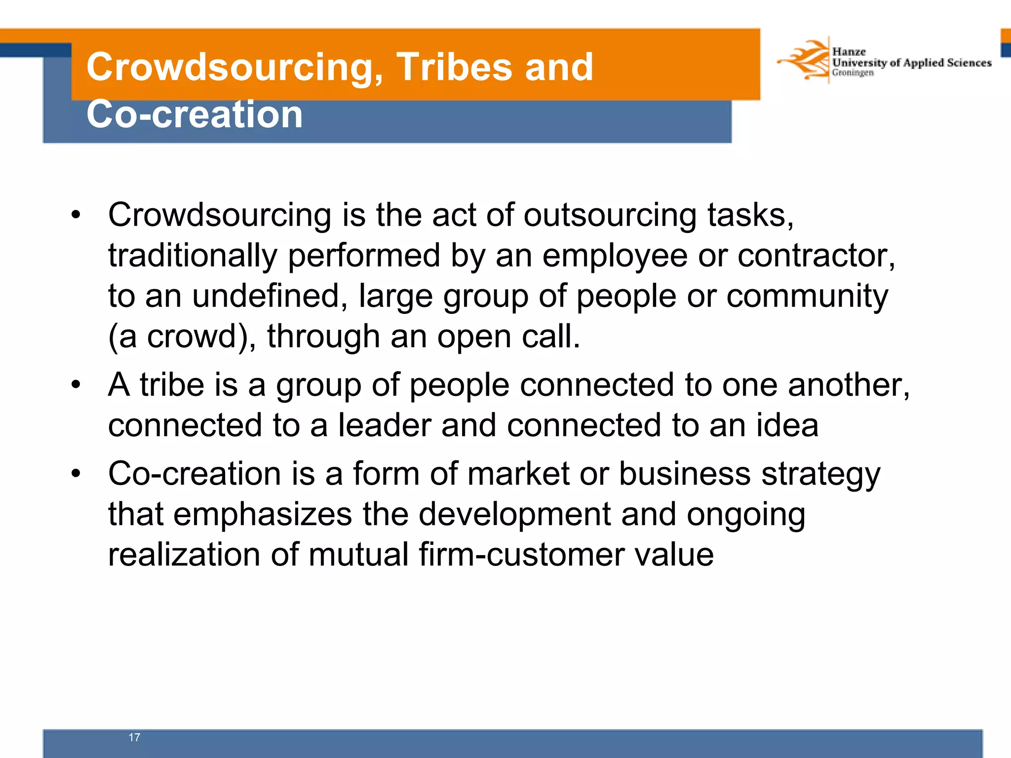 17
Crowdsourcing, Tribes and
Co-creation
• Crowdsourcing is the act of outsourcing tasks,
traditionally performed by an employee or contractor,
to an undefined, large group of people or community
(a crowd), through an open call.
• A tribe is a group of people connected to one another,
connected to a leader and connected to an idea
• Co-creation is a form of market or business strategy
that emphasizes the development and ongoing
realization of mutual firm-customer value
 
