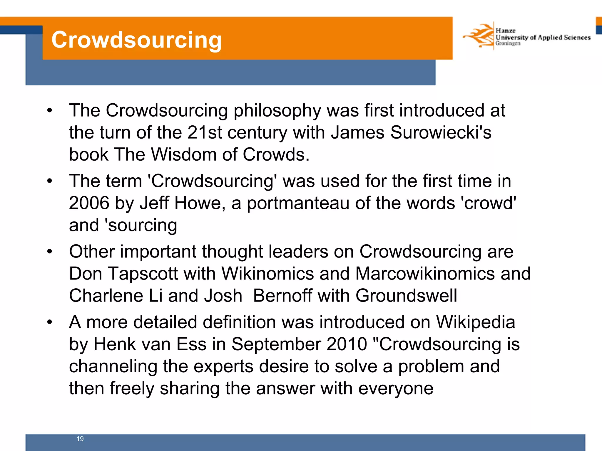 19
Crowdsourcing
• The Crowdsourcing philosophy was first introduced at
the turn of the 21st century with James Surowiecki's
book The Wisdom of Crowds.
• The term 'Crowdsourcing' was used for the first time in
2006 by Jeff Howe, a portmanteau of the words 'crowd'
and 'sourcing
• Other important thought leaders on Crowdsourcing are
Don Tapscott with Wikinomics and Marcowikinomics and
Charlene Li and Josh Bernoff with Groundswell
• A more detailed definition was introduced on Wikipedia
by Henk van Ess in September 2010 "Crowdsourcing is
channeling the experts desire to solve a problem and
then freely sharing the answer with everyone
 