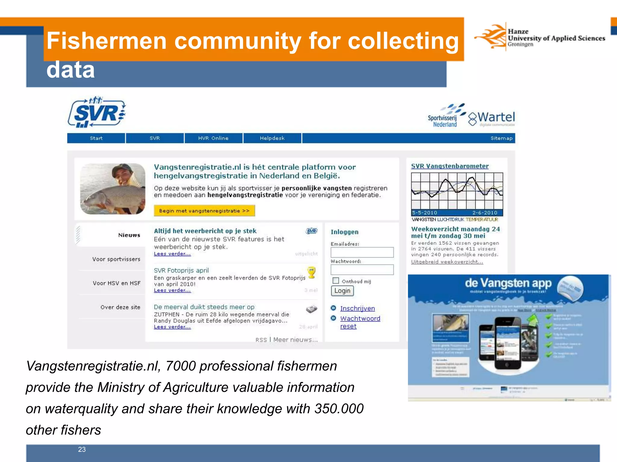 23
Fishermen community for collecting
data
Vangstenregistratie.nl, 7000 professional fishermen
provide the Ministry of Agriculture valuable information
on waterquality and share their knowledge with 350.000
other fishers
 