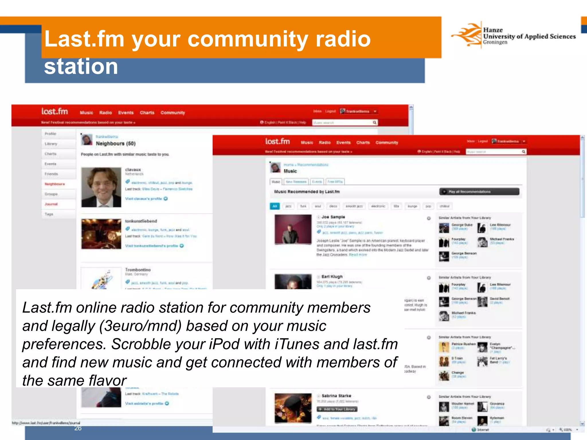 26
Last.fm your community radio
station
Last.fm online radio station for community members
and legally (3euro/mnd) based on your music
preferences. Scrobble your iPod with iTunes and last.fm
and find new music and get connected with members of
the same flavor
 