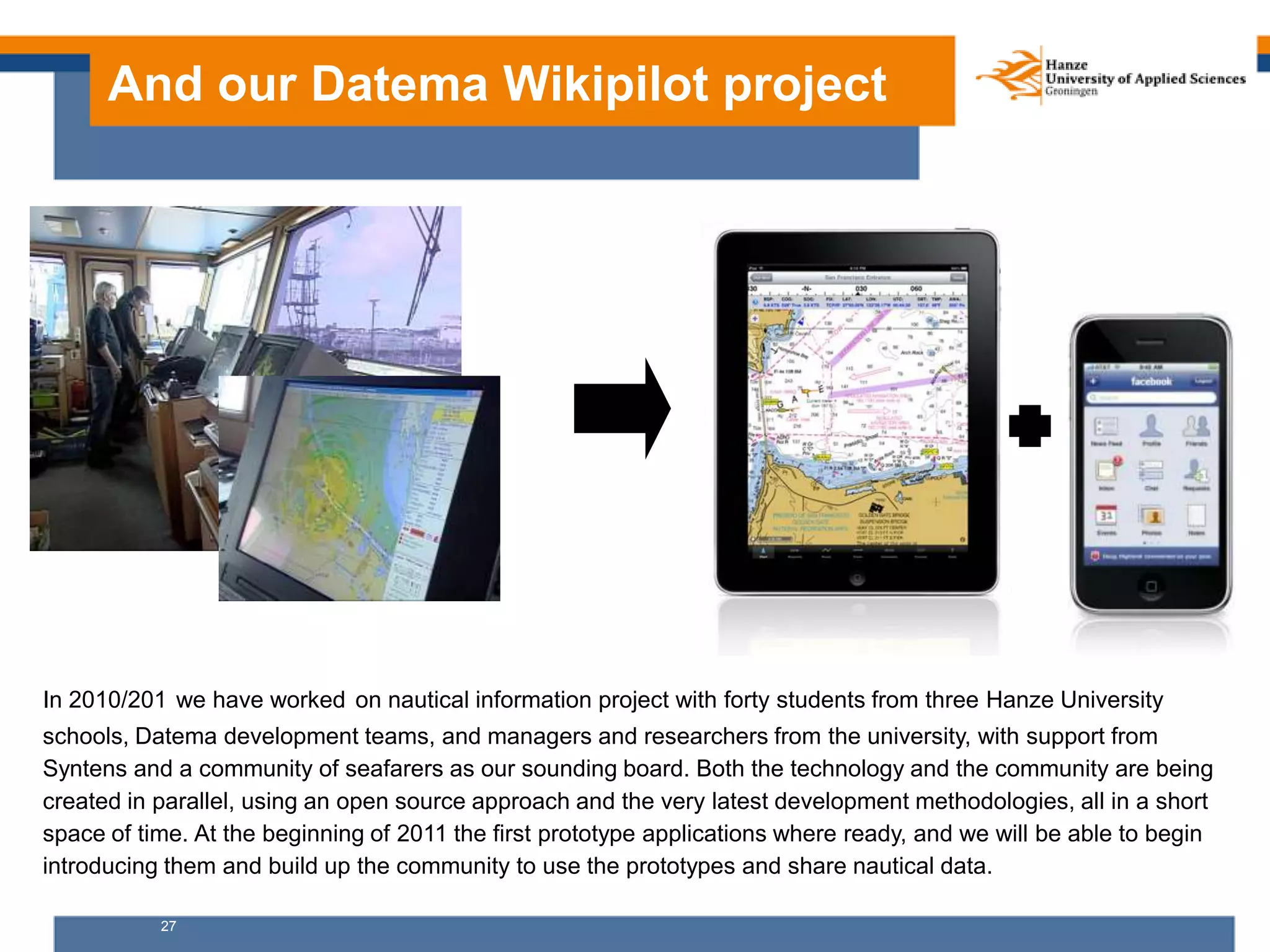 27
And our Datema Wikipilot project
In 2010/201 we have worked on nautical information project with forty students from three Hanze University
schools, Datema development teams, and managers and researchers from the university, with support from
Syntens and a community of seafarers as our sounding board. Both the technology and the community are being
created in parallel, using an open source approach and the very latest development methodologies, all in a short
space of time. At the beginning of 2011 the first prototype applications where ready, and we will be able to begin
introducing them and build up the community to use the prototypes and share nautical data.
 