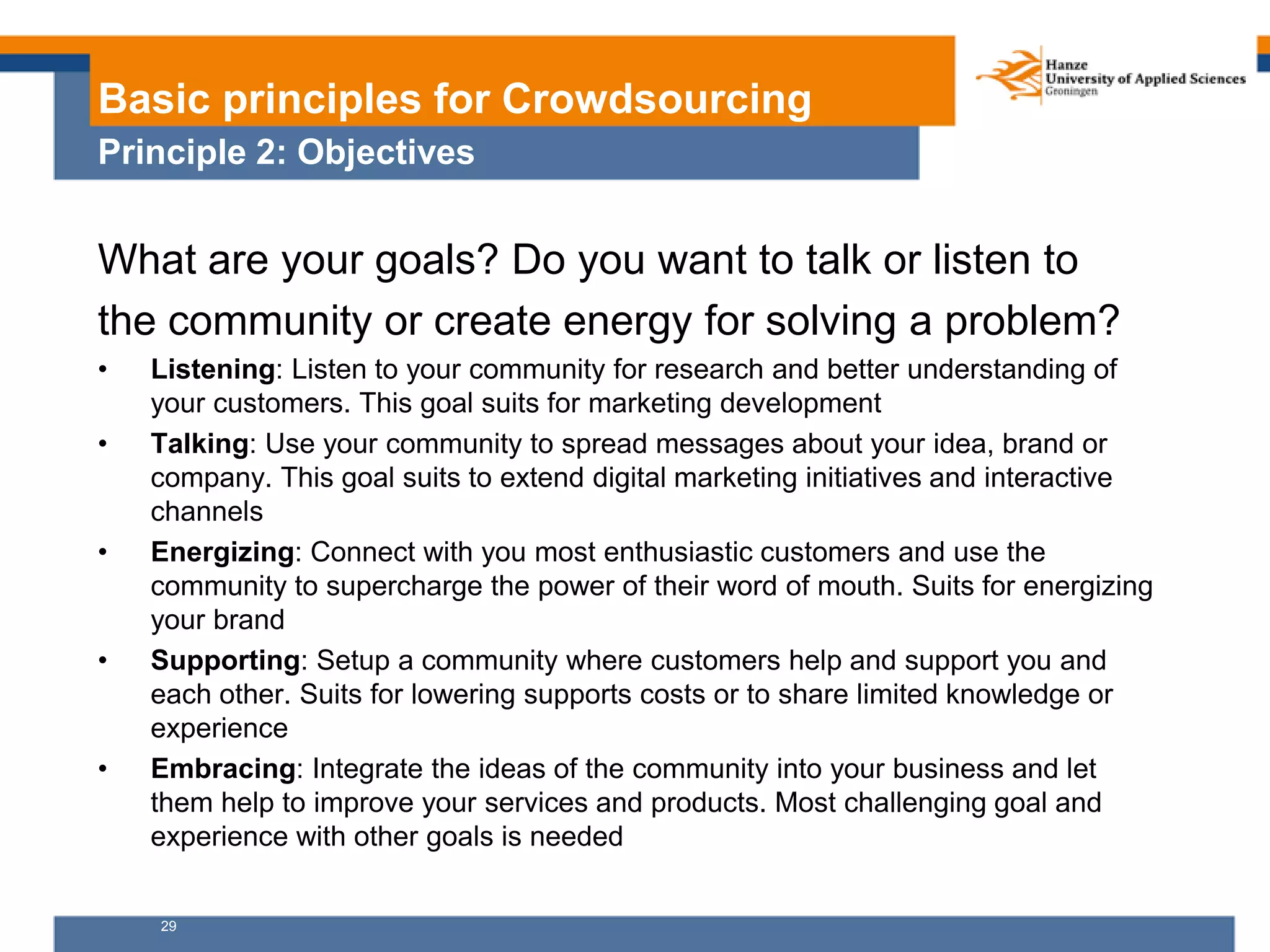 29
Basic principles for Crowdsourcing
Principle 2: Objectives
What are your goals? Do you want to talk or listen to
the community or create energy for solving a problem?
• Listening: Listen to your community for research and better understanding of
your customers. This goal suits for marketing development
• Talking: Use your community to spread messages about your idea, brand or
company. This goal suits to extend digital marketing initiatives and interactive
channels
• Energizing: Connect with you most enthusiastic customers and use the
community to supercharge the power of their word of mouth. Suits for energizing
your brand
• Supporting: Setup a community where customers help and support you and
each other. Suits for lowering supports costs or to share limited knowledge or
experience
• Embracing: Integrate the ideas of the community into your business and let
them help to improve your services and products. Most challenging goal and
experience with other goals is needed
 