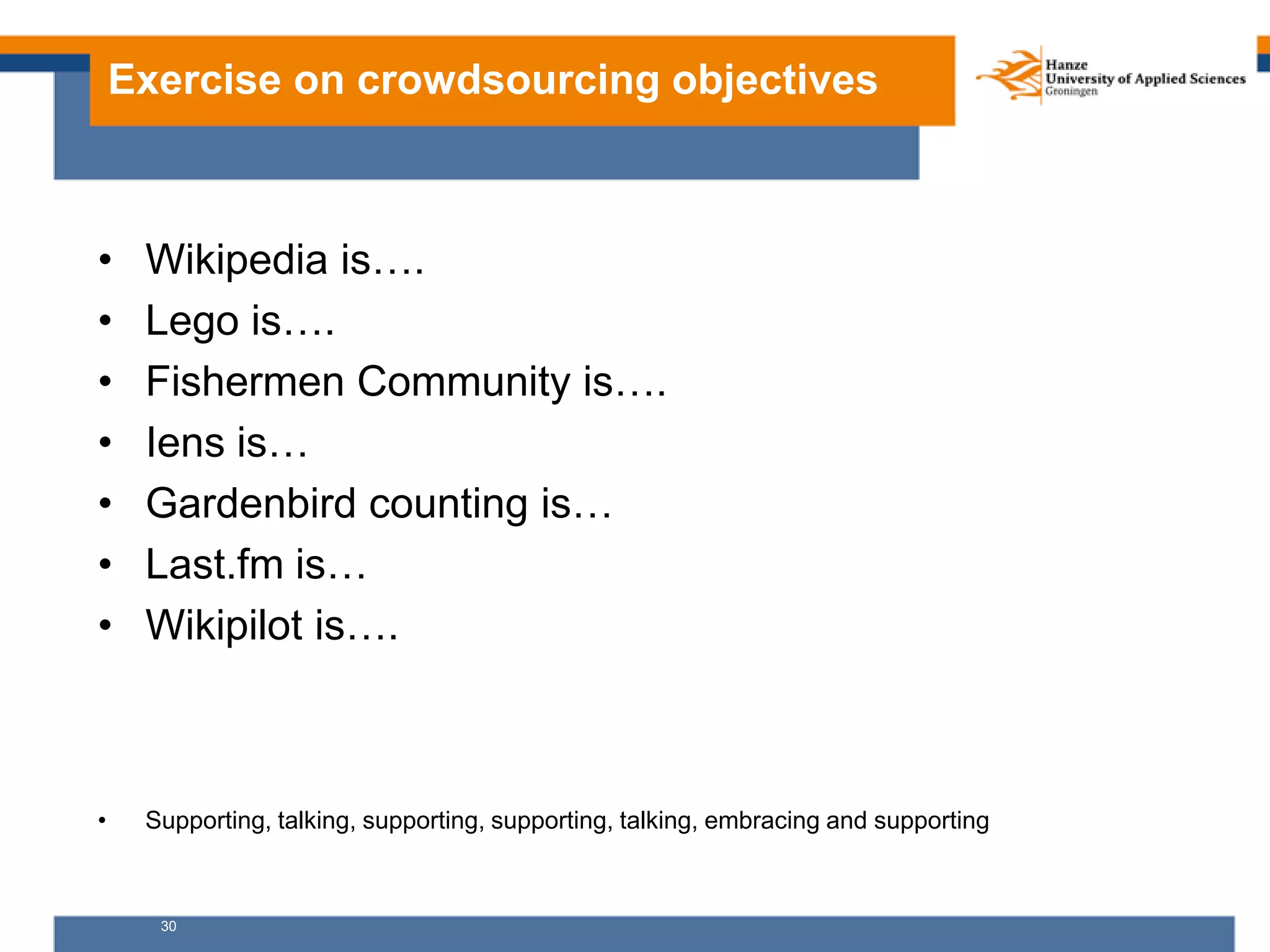 30
Exercise on crowdsourcing objectives
• Wikipedia is….
• Lego is….
• Fishermen Community is….
• Iens is…
• Gardenbird counting is…
• Last.fm is…
• Wikipilot is….
• Supporting, talking, supporting, supporting, talking, embracing and supporting
 