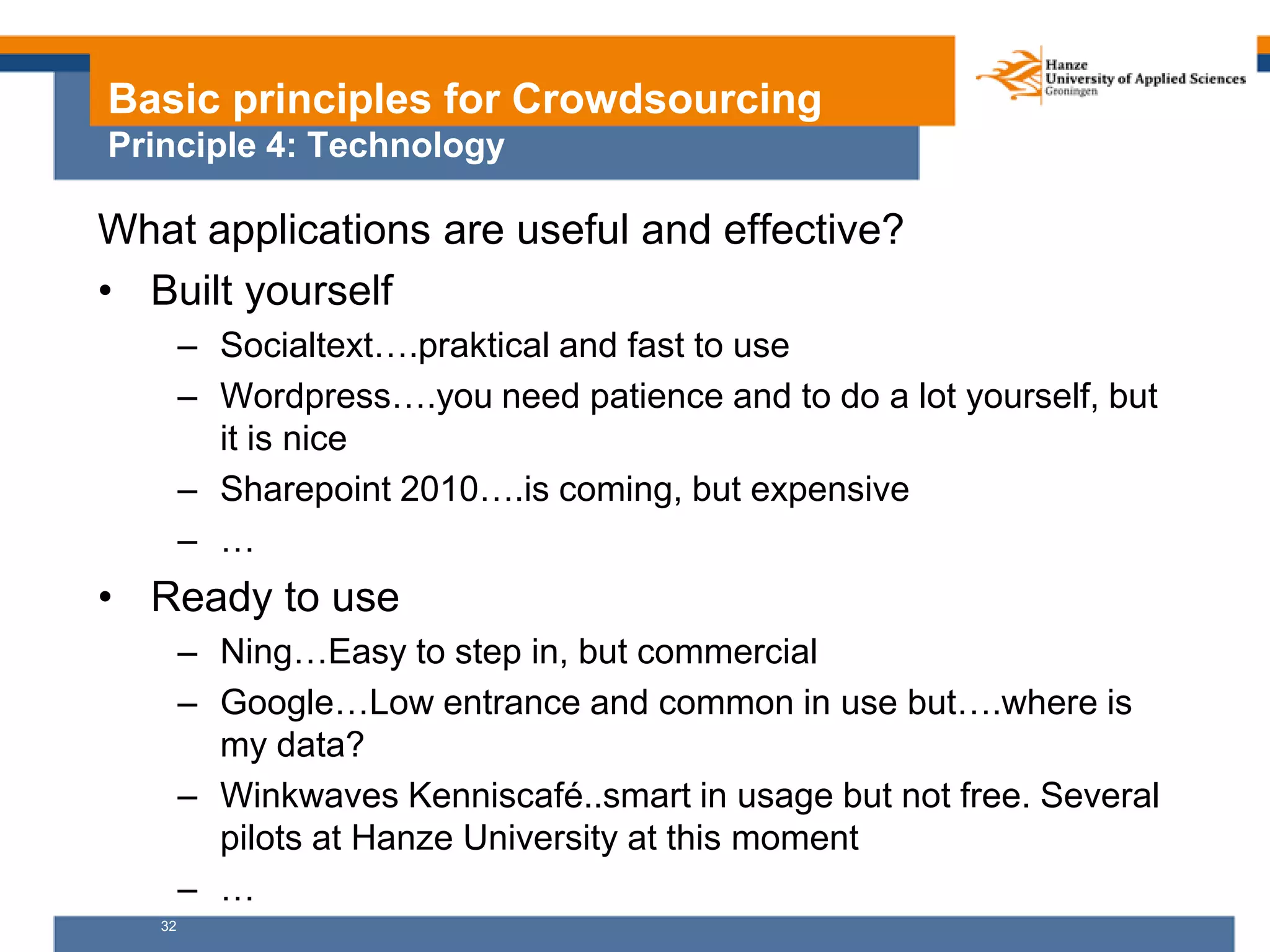 32
Basic principles for Crowdsourcing
Principle 4: Technology
What applications are useful and effective?
• Built yourself
– Socialtext….praktical and fast to use
– Wordpress….you need patience and to do a lot yourself, but
it is nice
– Sharepoint 2010….is coming, but expensive
– …
• Ready to use
– Ning…Easy to step in, but commercial
– Google…Low entrance and common in use but….where is
my data?
– Winkwaves Kenniscafé..smart in usage but not free. Several
pilots at Hanze University at this moment
– …
 