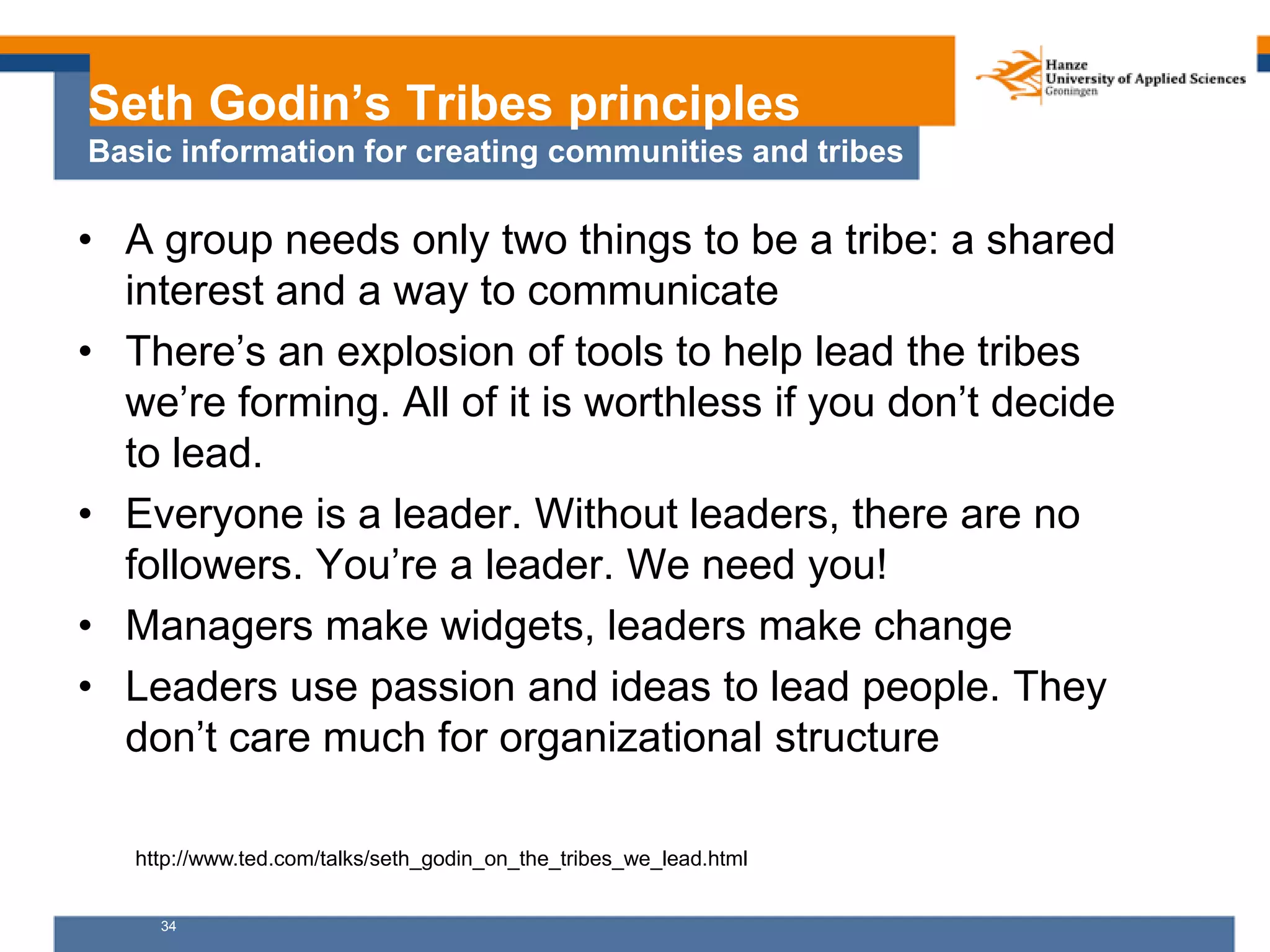 34
Seth Godin’s Tribes principles
Basic information for creating communities and tribes
• A group needs only two things to be a tribe: a shared
interest and a way to communicate
• There’s an explosion of tools to help lead the tribes
we’re forming. All of it is worthless if you don’t decide
to lead.
• Everyone is a leader. Without leaders, there are no
followers. You’re a leader. We need you!
• Managers make widgets, leaders make change
• Leaders use passion and ideas to lead people. They
don’t care much for organizational structure
http://www.ted.com/talks/seth_godin_on_the_tribes_we_lead.html
 