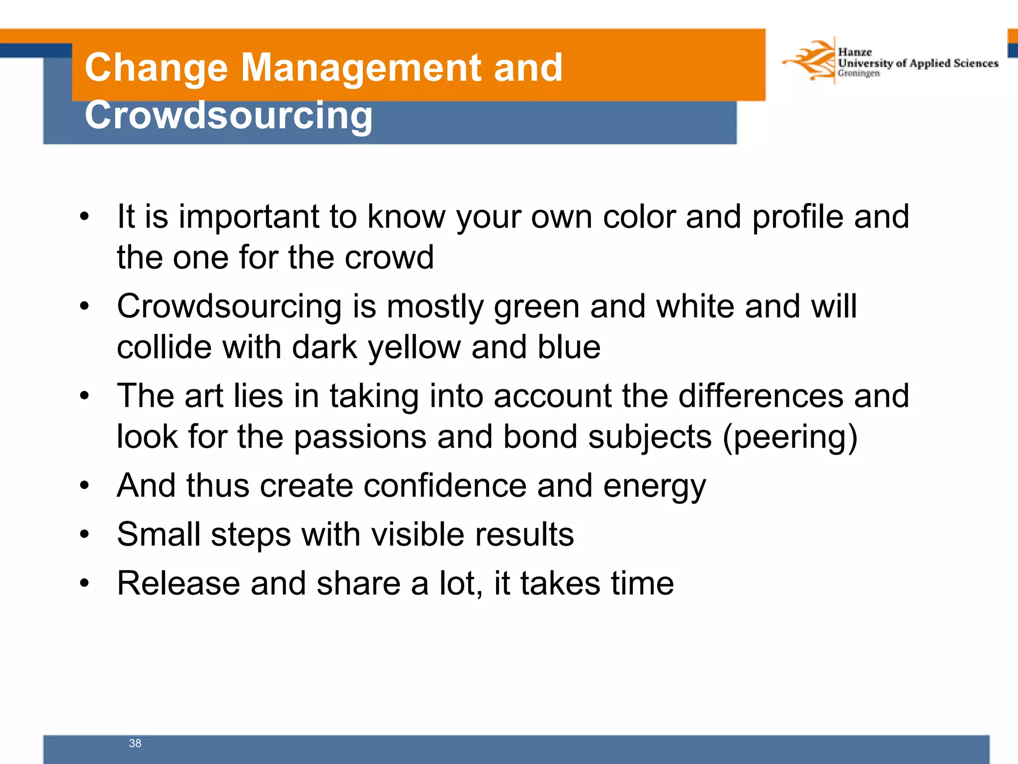 38
Change Management and
Crowdsourcing
• It is important to know your own color and profile and
the one for the crowd
• Crowdsourcing is mostly green and white and will
collide with dark yellow and blue
• The art lies in taking into account the differences and
look for the passions and bond subjects (peering)
• And thus create confidence and energy
• Small steps with visible results
• Release and share a lot, it takes time
 
