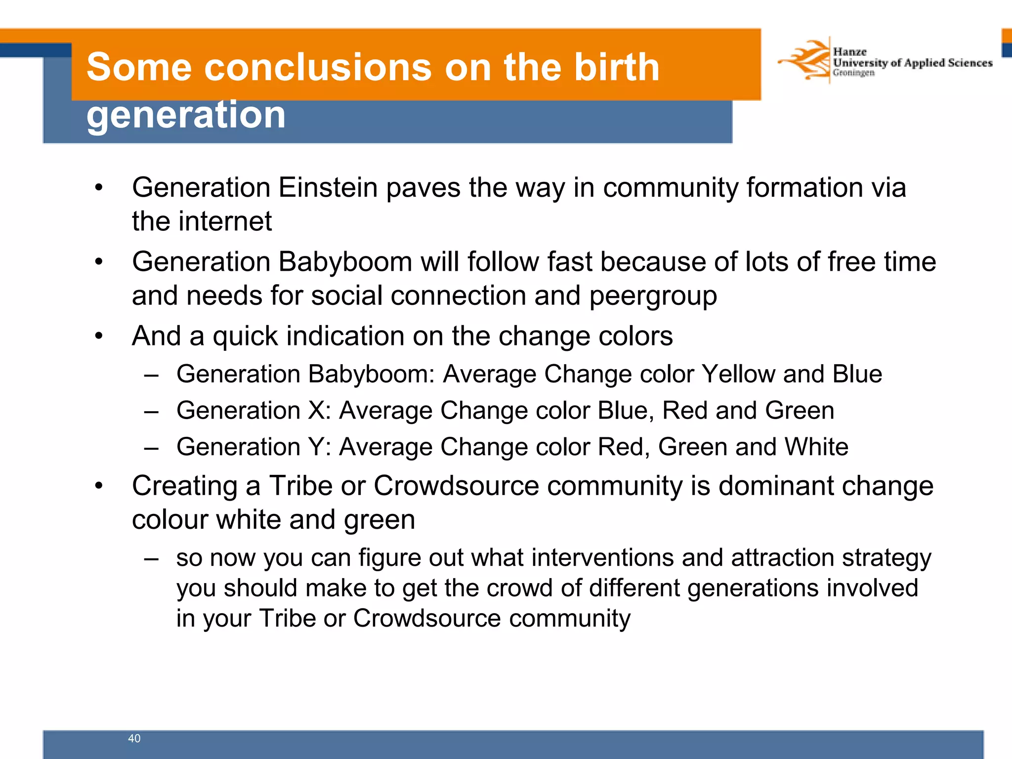 40
Some conclusions on the birth
generation
• Generation Einstein paves the way in community formation via
the internet
• Generation Babyboom will follow fast because of lots of free time
and needs for social connection and peergroup
• And a quick indication on the change colors
– Generation Babyboom: Average Change color Yellow and Blue
– Generation X: Average Change color Blue, Red and Green
– Generation Y: Average Change color Red, Green and White
• Creating a Tribe or Crowdsource community is dominant change
colour white and green
– so now you can figure out what interventions and attraction strategy
you should make to get the crowd of different generations involved
in your Tribe or Crowdsource community
 