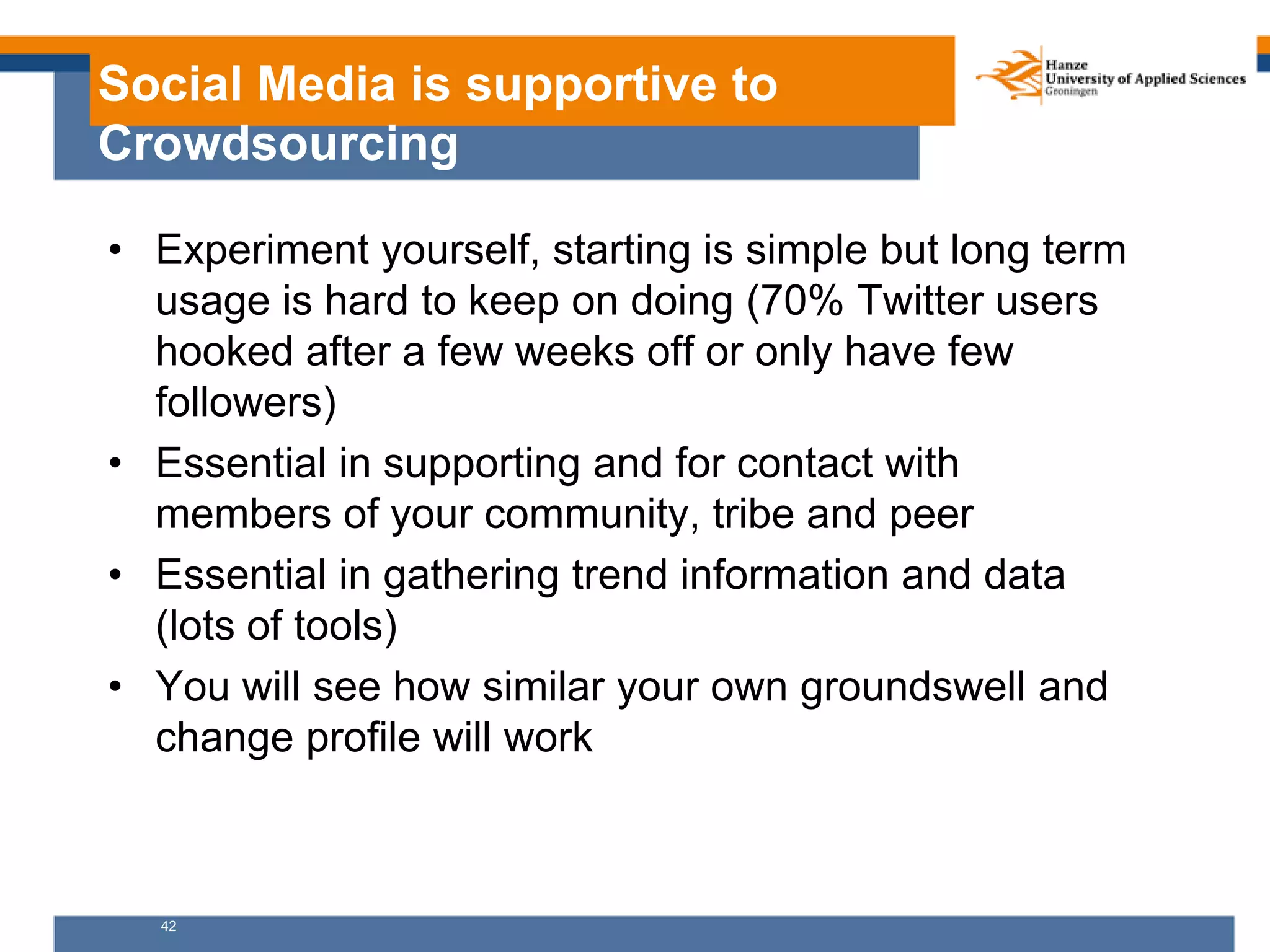 42
Social Media is supportive to
Crowdsourcing
• Experiment yourself, starting is simple but long term
usage is hard to keep on doing (70% Twitter users
hooked after a few weeks off or only have few
followers)
• Essential in supporting and for contact with
members of your community, tribe and peer
• Essential in gathering trend information and data
(lots of tools)
• You will see how similar your own groundswell and
change profile will work
 