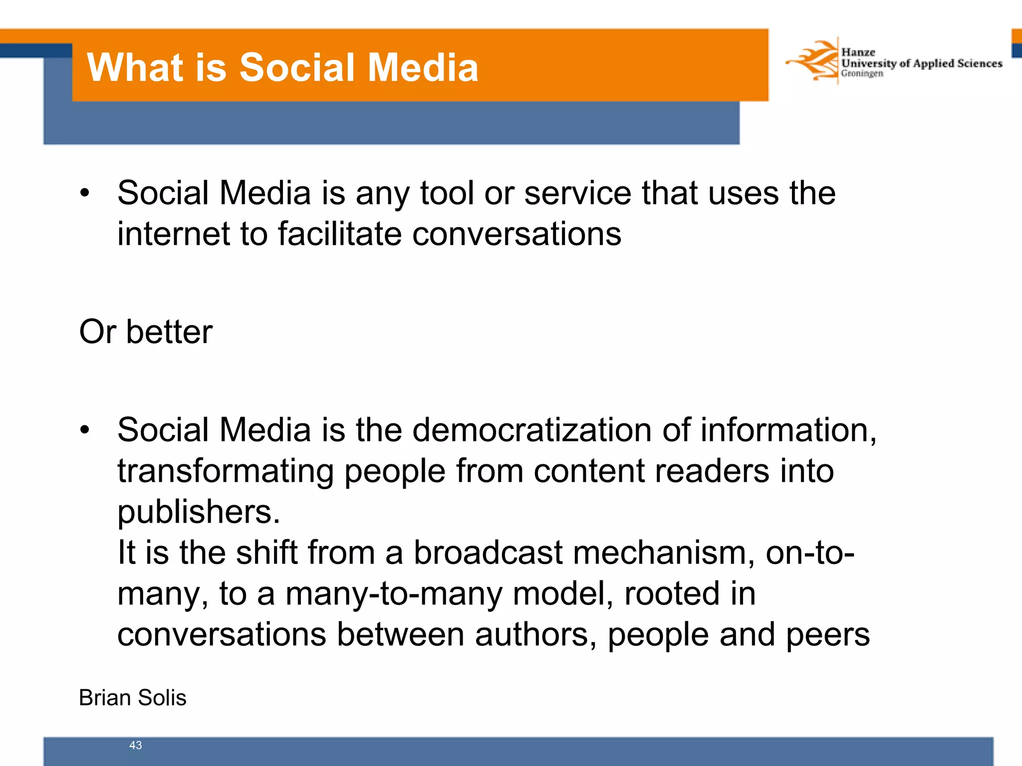 43
What is Social Media
• Social Media is any tool or service that uses the
internet to facilitate conversations
Or better
• Social Media is the democratization of information,
transformating people from content readers into
publishers.
It is the shift from a broadcast mechanism, on-to-
many, to a many-to-many model, rooted in
conversations between authors, people and peers
Brian Solis
 