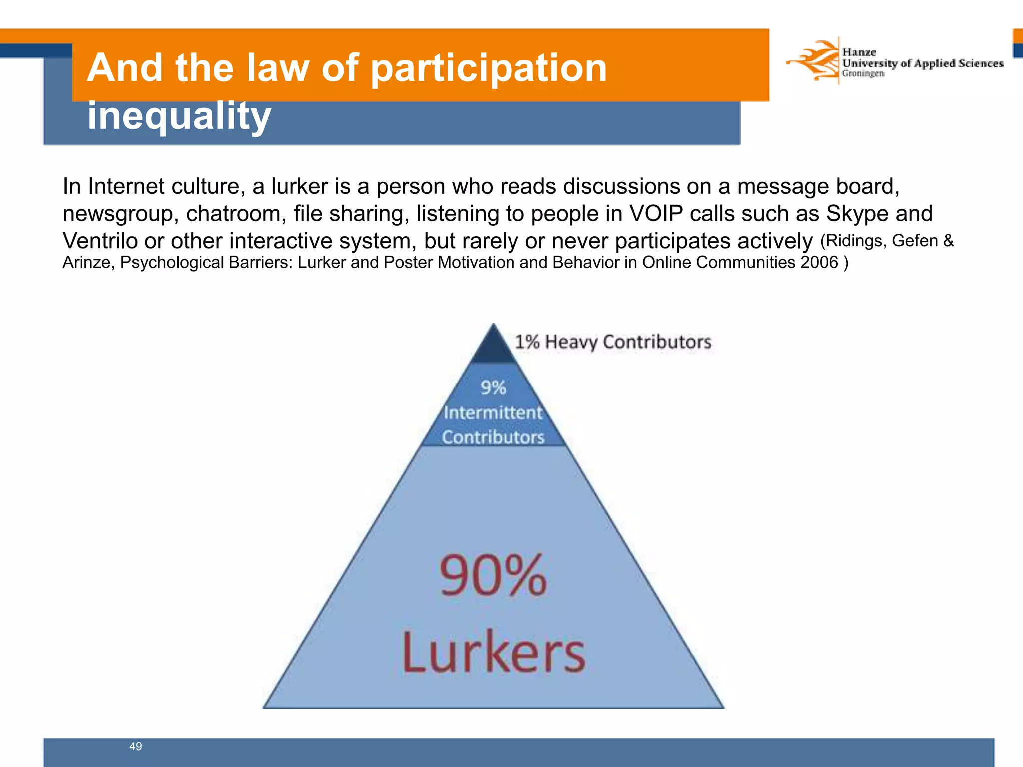 49
And the law of participation
inequality
In Internet culture, a lurker is a person who reads discussions on a message board,
newsgroup, chatroom, file sharing, listening to people in VOIP calls such as Skype and
Ventrilo or other interactive system, but rarely or never participates actively (Ridings, Gefen &
Arinze, Psychological Barriers: Lurker and Poster Motivation and Behavior in Online Communities 2006 )
 