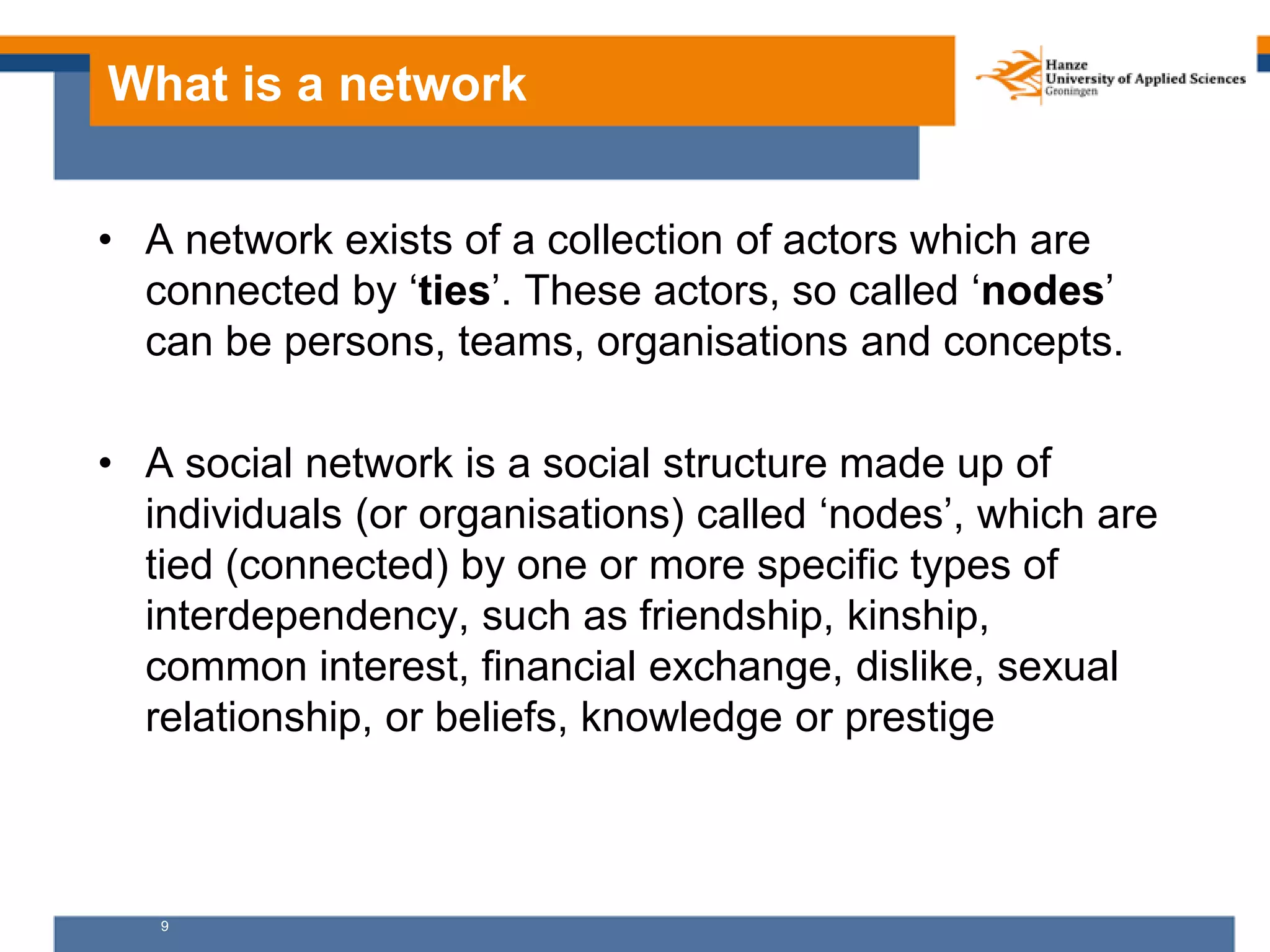 9
What is a network
• A network exists of a collection of actors which are
connected by ‘ties’. These actors, so called ‘nodes’
can be persons, teams, organisations and concepts.
• A social network is a social structure made up of
individuals (or organisations) called ‘nodes’, which are
tied (connected) by one or more specific types of
interdependency, such as friendship, kinship,
common interest, financial exchange, dislike, sexual
relationship, or beliefs, knowledge or prestige
 