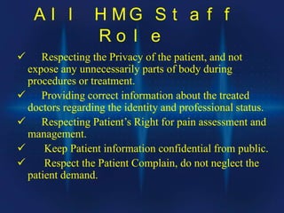 A l l H M G S t a f f
R o l e
 Respecting the Privacy of the patient, and not
expose any unnecessarily parts of body during
procedures or treatment.
 Providing correct information about the treated
doctors regarding the identity and professional status.
 Respecting Patient’s Right for pain assessment and
management.
 Keep Patient information confidential from public.
 Respect the Patient Complain, do not neglect the
patient demand.
 