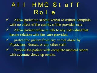 A l l H M G S t a f f
R o l e
 Allow patient to submit verbal or written complain
with no effect of the quality of the provided care.
 Allow patient refuse to talk to any individual that
has no relation with the care provided.
 protect the patient from any verbal abuse by
Physicians, Nurses, or any other staff.
 Provide the patient with complete medical report
with accurate check up results.
 