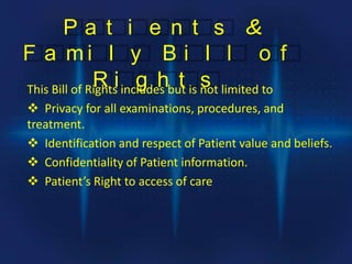 P a t i e n t s &
F a m i l y B i l l o f
R i g h t sThis Bill of Rights includes but is not limited to
 Privacy for all examinations, procedures, and
treatment.
 Identification and respect of Patient value and beliefs.
 Confidentiality of Patient information.
 Patient’s Right to access of care
 