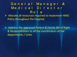 G e n e r a l M a n a g e r &
M e d i c a l D i r e c t o r
R o l e
 Allocate all resources required to implement HMG
Policy throughout the hospital.
 Address the approved Patient & Family Bill of Right
& Responsibilities to all the coordinators of the
departments / Units
 