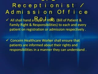 O P D
R e c e p t i o n i s t /
A d m i s s i o n O f f i c e
R o l e All shall hand a copy of HMG (Bill of Patient &
Family Right & Responsibilities) to each and every
patient on registration or admission respectively .
 Concern Healthcare Worker shall ensure that
patients are informed about their rights and
responsibilities in a manner they can understand .
 