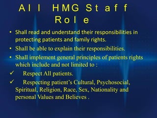 A l l H M G S t a f f
R o l e
• Shall read and understand their responsibilities in
protecting patients and family rights.
• Shall be able to explain their responsibilities.
• Shall implement general principles of patients rights
which include and not limited to :
 Respect All patients.
 Respecting patient’s Cultural, Psychosocial,
Spiritual, Religion, Race, Sex, Nationality and
personal Values and Believes .
 