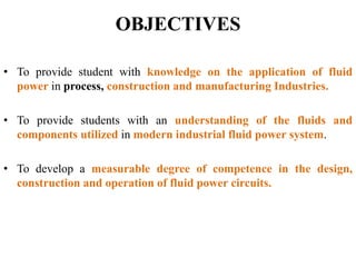 OBJECTIVES
• To provide student with knowledge on the application of fluid
power in process, construction and manufacturing Industries.
• To provide students with an understanding of the fluids and
components utilized in modern industrial fluid power system.
• To develop a measurable degree of competence in the design,
construction and operation of fluid power circuits.
 
