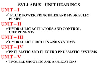 SYLLABUS - UNIT HEADINGS
UNIT – I
 FLUID POWER PRINCIPLES AND HYDRAULIC
PUMPS
UNIT – II
HYDRAULIC ACTUATORS AND CONTROL
COMPONENTS
UNIT – III
HYDRAULIC CIRCUITS AND SYSTEMS
UNIT – IV
PNEUMATIC AND ELECTRO PNUEMATIC SYSTEMS
UNIT – V
 TROUBLE SHOOTING AND APPLICATIONS
 
