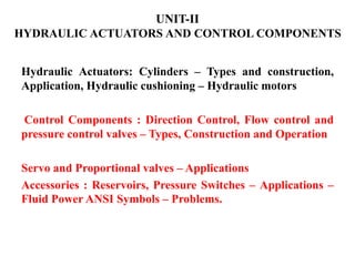 UNIT-II
HYDRAULIC ACTUATORS AND CONTROL COMPONENTS
Hydraulic Actuators: Cylinders – Types and construction,
Application, Hydraulic cushioning – Hydraulic motors
Control Components : Direction Control, Flow control and
pressure control valves – Types, Construction and Operation
Servo and Proportional valves – Applications
Accessories : Reservoirs, Pressure Switches – Applications –
Fluid Power ANSI Symbols – Problems.
 