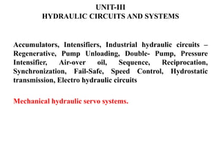 UNIT-III
HYDRAULIC CIRCUITS AND SYSTEMS
Accumulators, Intensifiers, Industrial hydraulic circuits –
Regenerative, Pump Unloading, Double- Pump, Pressure
Intensifier, Air-over oil, Sequence, Reciprocation,
Synchronization, Fail-Safe, Speed Control, Hydrostatic
transmission, Electro hydraulic circuits
Mechanical hydraulic servo systems.
 