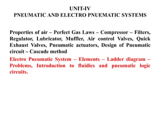 UNIT-IV
PNEUMATIC AND ELECTRO PNUEMATIC SYSTEMS
Properties of air – Perfect Gas Laws – Compressor – Filters,
Regulator, Lubricator, Muffler, Air control Valves, Quick
Exhaust Valves, Pneumatic actuators, Design of Pneumatic
circuit – Cascade method
Electro Pneumatic System – Elements – Ladder diagram –
Problems, Introduction to fluidics and pneumatic logic
circuits.
 