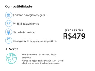 TI Verde
Compatibilidade
R$479
por apenas
Conexão protegida e segura.
Wi-Fi só para visitantes.
Se preferir, use fios.
Conexão Wi-Fi de qualquer dispositivo.
Sem retardadores de chama bromados
Sem PVC4
Atende aos requisitos da ENERGY STAR 1.0 com
relação a equipamentos de rede pequenos